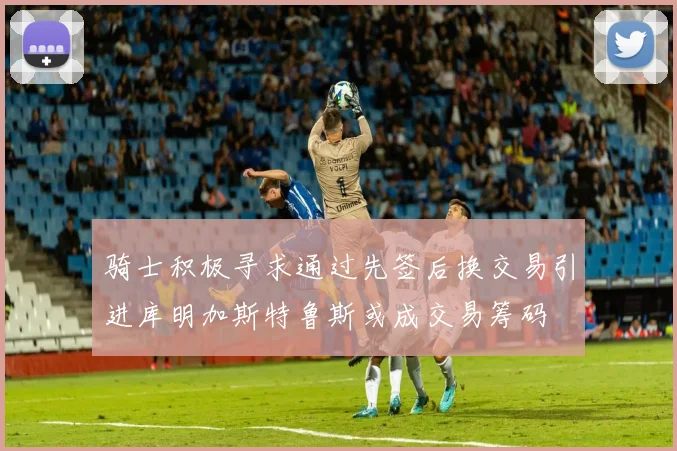 骑士积极寻求通过先签后换交易引进库明加斯特鲁斯或成交易筹码