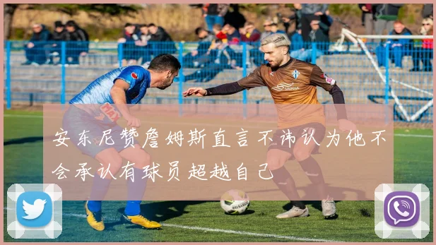 安东尼赞詹姆斯直言不讳认为他不会承认有球员超越自己