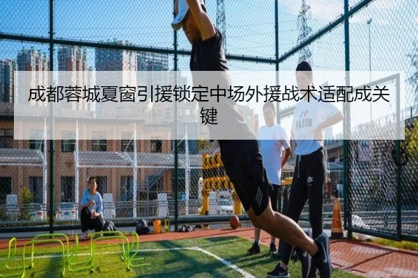 成都蓉城夏窗引援锁定中场外援战术适配成关键