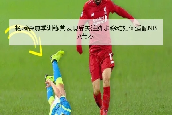杨瀚森夏季训练营表现受关注脚步移动如何适配NBA节奏