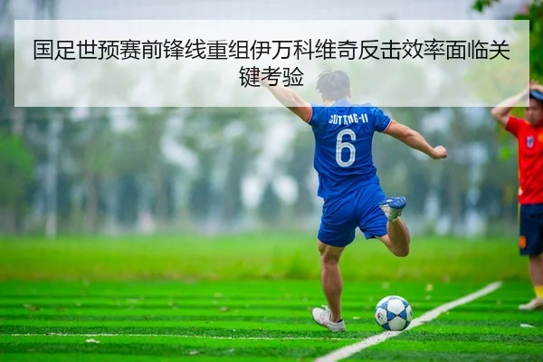 国足世预赛前锋线重组伊万科维奇反击效率面临关键考验
